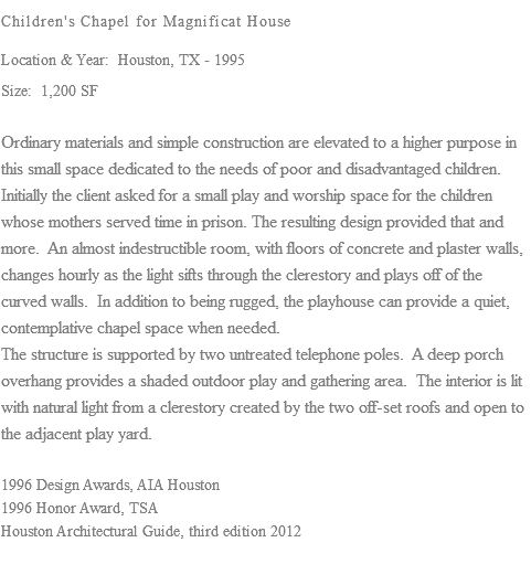 Children's Chapel for Magnificat House Location & Year: Houston, TX - 1995 Size: 1,200 SF Ordinary materials and simple construction are elevated to a higher purpose in this small space dedicated to the needs of poor and disadvantaged children. Initially the client asked for a small play and worship space for the children whose mothers served time in prison. The resulting design provided that and more. An almost indestructible room, with floors of concrete and plaster walls, changes hourly as the light sifts through the clerestory and plays off of the curved walls. In addition to being rugged, the playhouse can provide a quiet, contemplative chapel space when needed. The structure is supported by two untreated telephone poles. A deep porch overhang provides a shaded outdoor play and gathering area. The interior is lit with natural light from a clerestory created by the two off-set roofs and open to the adjacent play yard. 1996 Design Awards, AIA Houston 1996 Honor Award, TSA Houston Architectural Guide, third edition 2012 