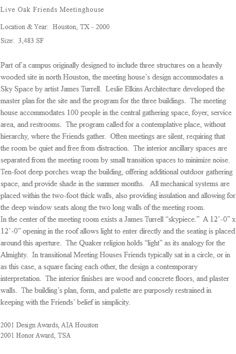 Live Oak Friends Meetinghouse Location & Year: Houston, TX - 2000 Size: 3,483 SF Part of a campus originally designed to include three structures on a heavily wooded site in north Houston, the meeting house’s design accommodates a Sky Space by artist James Turrell. Leslie Elkins Architecture developed the master plan for the site and the program for the three buildings. The meeting house accommodates 100 people in the central gathering space, foyer, service area, and restrooms. The program called for a contemplative place, without hierarchy, where the Friends gather. Often meetings are silent, requiring that the room be quiet and free from distraction. The interior ancillary spaces are separated from the meeting room by small transition spaces to minimize noise. Ten-foot deep porches wrap the building, offering additional outdoor gathering space, and provide shade in the summer months. All mechanical systems are placed within the two-foot thick walls, also providing insulation and allowing for the deep window seats along the two long walls of the meeting room. In the center of the meeting room exists a James Turrell “skypiece.” A 12’-0” x 12’-0” opening in the roof allows light to enter directly and the seating is placed around this aperture. The Quaker religion holds “light” as its analogy for the Almighty. In transitional Meeting Houses Friends typically sat in a circle, or in as this case, a square facing each other, the design a contemporary interpretation. The interior finishes are wood and concrete floors, and plaster walls. The building’s plan, form, and palette are purposely restrained in keeping with the Friends’ belief in simplicity. 2001 Design Awards, AIA Houston 2001 Honor Award, TSA