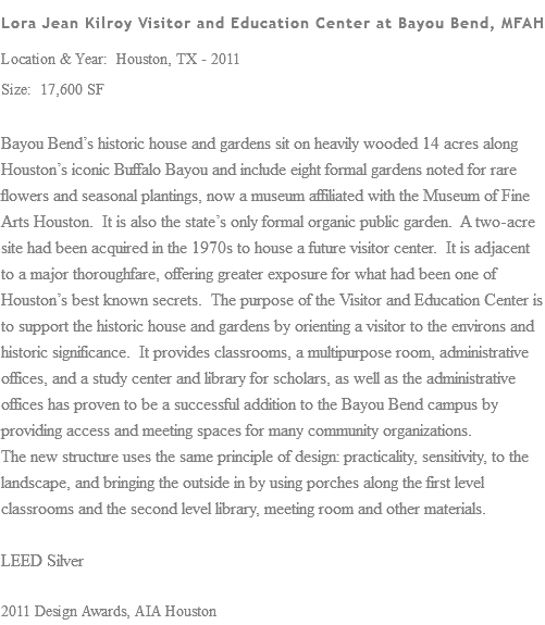 Lora Jean Kilroy Visitor and Education Center at Bayou Bend, MFAH Location & Year: Houston, TX - 2011 Size: 17,600 SF Bayou Bend’s historic house and gardens sit on heavily wooded 14 acres along Houston’s iconic Buffalo Bayou and include eight formal gardens noted for rare flowers and seasonal plantings, now a museum affiliated with the Museum of Fine Arts Houston. It is also the state’s only formal organic public garden. A two-acre site had been acquired in the 1970s to house a future visitor center. It is adjacent to a major thoroughfare, offering greater exposure for what had been one of Houston’s best known secrets. The purpose of the Visitor and Education Center is to support the historic house and gardens by orienting a visitor to the environs and historic significance. It provides classrooms, a multipurpose room, administrative offices, and a study center and library for scholars, as well as the administrative offices has proven to be a successful addition to the Bayou Bend campus by providing access and meeting spaces for many community organizations. The new structure uses the same principle of design: practicality, sensitivity, to the landscape, and bringing the outside in by using porches along the first level classrooms and the second level library, meeting room and other materials. LEED Silver 2011 Design Awards, AIA Houston
