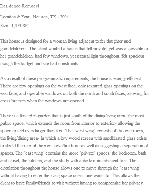 Residence Remodel Location & Year: Houston, TX - 2004 Size: 1,373 SF This house is designed for a woman living adjacent to fer daughter and grandchildren. The client wanted a house that felt private, yet was accessible to her grandchildren, had few windows, yet natural light throughout, felt spacious though the budget and site had constraints. As a result of these programmatic requirements, the house is energy efficient. There are few openings on the west face, only textured glass openings on the east face, and operable windows on both the north and south faces, allowing for cross breezes when the windows are opened. There is a fenced in garden that is just south of the dining/living area- the most public space, which extends the room from interior to exterior- allowing the space to feel even larger than it is. The "west wing" consists of this one room, the living/dining area- in which a low wood screen with sandblasted glass exists to shield the rear of the iron stove/fire box- as well as suggesting a separation of spaces. The "east wing" contains the more "private" spaces, the bedroom, bath and closet, the kitchen, and the study with a darkroom adjacent to it. The circulation throughout the house allows one to move through the "east wing" without having to enter the living space unless one wants to. This allows the client to have family/friends to visit without having to compromise her privacy.
