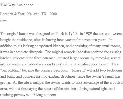 Tiel Way Residence Location & Year: Houston, TX - 2000 Size: The original house was designed and built in 1950. In 1989 the current owners bought the residence, after its having been vacant for seventeen years. In addition to it’s lacking an updated kitchen, and consisting of many small rooms, it was in complete disrepair. The original remodel/addition updated the existing kitchen, relocated the front entrance, created larger rooms by removing several interior walls, and added a second story loft to the existing guest house. This “out building” became the primary bedroom. “Phase II’ will add two bedrooms and baths and connect the two existing structures, since the owner’s family has grown. As the site is unique, the owner wants to take advantage of the wooded area, without destroying the nature of the site. Introducing natural light, and retaining privacy is a driving concern.
