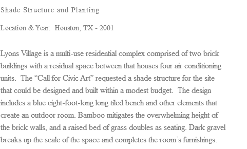 Shade Structure and Planting Location & Year: Houston, TX - 2001 Lyons Village is a multi-use residential complex comprised of two brick buildings with a residual space between that houses four air conditioning units. The “Call for Civic Art” requested a shade structure for the site that could be designed and built within a modest budget. The design includes a blue eight-foot-long long tiled bench and other elements that create an outdoor room. Bamboo mitigates the overwhelming height of the brick walls, and a raised bed of grass doubles as seating. Dark gravel breaks up the scale of the space and completes the room’s furnishings.