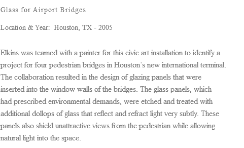 Glass for Airport Bridges Location & Year: Houston, TX - 2005 Elkins was teamed with a painter for this civic art installation to identify a project for four pedestrian bridges in Houston’s new international terminal. The collaboration resulted in the design of glazing panels that were inserted into the window walls of the bridges. The glass panels, which had prescribed environmental demands, were etched and treated with additional dollops of glass that reflect and refract light very subtly. These panels also shield unattractive views from the pedestrian while allowing natural light into the space.