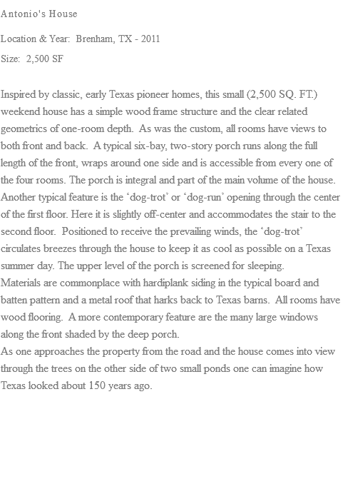 Antonio's House Location & Year: Brenham, TX - 2011 Size: 2,500 SF Inspired by classic, early Texas pioneer homes, this small (2,500 SQ. FT.) weekend house has a simple wood frame structure and the clear related geometrics of one-room depth. As was the custom, all rooms have views to both front and back. A typical six-bay, two-story porch runs along the full length of the front, wraps around one side and is accessible from every one of the four rooms. The porch is integral and part of the main volume of the house. Another typical feature is the ‘dog-trot’ or ‘dog-run’ opening through the center of the first floor. Here it is slightly off-center and accommodates the stair to the second floor. Positioned to receive the prevailing winds, the ‘dog-trot’ circulates breezes through the house to keep it as cool as possible on a Texas summer day. The upper level of the porch is screened for sleeping. Materials are commonplace with hardiplank siding in the typical board and batten pattern and a metal roof that harks back to Texas barns. All rooms have wood flooring. A more contemporary feature are the many large windows along the front shaded by the deep porch. As one approaches the property from the road and the house comes into view through the trees on the other side of two small ponds one can imagine how Texas looked about 150 years ago. 