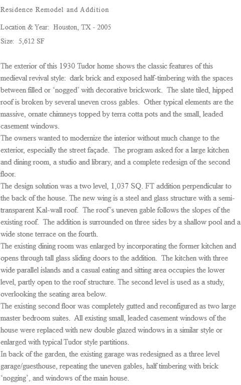 Residence Remodel and Addition Location & Year: Houston, TX - 2005 Size: 5,612 SF The exterior of this 1930 Tudor home shows the classic features of this medieval revival style: dark brick and exposed half-timbering with the spaces between filled or ‘nogged’ with decorative brickwork. The slate tiled, hipped roof is broken by several uneven cross gables. Other typical elements are the massive, ornate chimneys topped by terra cotta pots and the small, leaded casement windows. The owners wanted to modernize the interior without much change to the exterior, especially the street façade. The program asked for a large kitchen and dining room, a studio and library, and a complete redesign of the second floor. The design solution was a two level, 1,037 SQ. FT addition perpendicular to the back of the house. The new wing is a steel and glass structure with a semi- transparent Kal-wall roof. The roof’s uneven gable follows the slopes of the existing roof. The addition is surrounded on three sides by a shallow pool and a wide stone terrace on the fourth. The existing dining room was enlarged by incorporating the former kitchen and opens through tall glass sliding doors to the addition. The kitchen with three wide parallel islands and a casual eating and sitting area occupies the lower level, partly open to the roof structure. The second level is used as a study, overlooking the seating area below. The existing second floor was completely gutted and reconfigured as two large master bedroom suites. All existing small, leaded casement windows of the house were replaced with new double glazed windows in a similar style or enlarged with typical Tudor style partitions. In back of the garden, the existing garage was redesigned as a three level garage/guesthouse, repeating the uneven gables, half timbering with brick ‘nogging’, and windows of the main house.