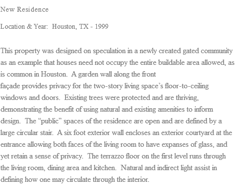 New Residence Location & Year: Houston, TX - 1999 This property was designed on speculation in a newly created gated community as an example that houses need not occupy the entire buildable area allowed, as is common in Houston. A garden wall along the front façade provides privacy for the two-story living space’s floor-to-ceiling windows and doors. Existing trees were protected and are thriving, demonstrating the benefit of using natural and existing amenities to inform design. The “public” spaces of the residence are open and are defined by a large circular stair. A six foot exterior wall encloses an exterior courtyard at the entrance allowing both faces of the living room to have expanses of glass, and yet retain a sense of privacy. The terrazzo floor on the first level runs through the living room, dining area and kitchen. Natural and indirect light assist in defining how one may circulate through the interior.