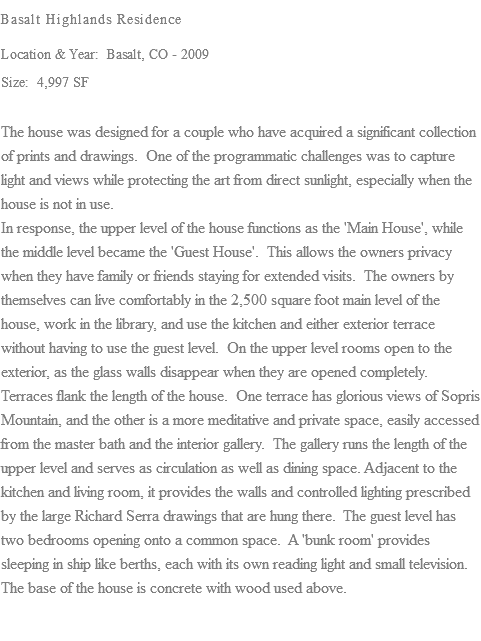 Basalt Highlands Residence Location & Year: Basalt, CO - 2009 Size: 4,997 SF The house was designed for a couple who have acquired a significant collection of prints and drawings. One of the programmatic challenges was to capture light and views while protecting the art from direct sunlight, especially when the house is not in use. In response, the upper level of the house functions as the 'Main House', while the middle level became the 'Guest House'. This allows the owners privacy when they have family or friends staying for extended visits. The owners by themselves can live comfortably in the 2,500 square foot main level of the house, work in the library, and use the kitchen and either exterior terrace without having to use the guest level. On the upper level rooms open to the exterior, as the glass walls disappear when they are opened completely. Terraces flank the length of the house. One terrace has glorious views of Sopris Mountain, and the other is a more meditative and private space, easily accessed from the master bath and the interior gallery. The gallery runs the length of the upper level and serves as circulation as well as dining space. Adjacent to the kitchen and living room, it provides the walls and controlled lighting prescribed by the large Richard Serra drawings that are hung there. The guest level has two bedrooms opening onto a common space. A 'bunk room' provides sleeping in ship like berths, each with its own reading light and small television. The base of the house is concrete with wood used above.