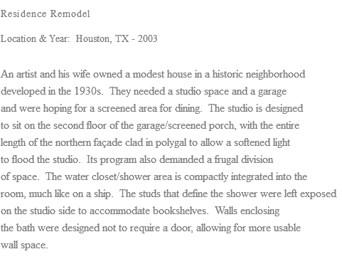 Residence Remodel Location & Year: Houston, TX - 2003 An artist and his wife owned a modest house in a historic neighborhood developed in the 1930s. They needed a studio space and a garage and were hoping for a screened area for dining. The studio is designed to sit on the second floor of the garage/screened porch, with the entire length of the northern façade clad in polygal to allow a softened light to flood the studio. Its program also demanded a frugal division of space. The water closet/shower area is compactly integrated into the room, much like on a ship. The studs that define the shower were left exposed on the studio side to accommodate bookshelves. Walls enclosing the bath were designed not to require a door, allowing for more usable wall space.