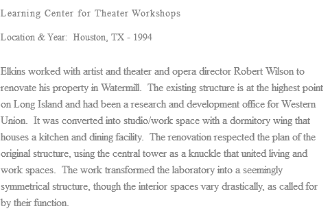 Learning Center for Theater Workshops Location & Year: Houston, TX - 1994 Elkins worked with artist and theater and opera director Robert Wilson to renovate his property in Watermill. The existing structure is at the highest point on Long Island and had been a research and development office for Western Union. It was converted into studio/work space with a dormitory wing that houses a kitchen and dining facility. The renovation respected the plan of the original structure, using the central tower as a knuckle that united living and work spaces. The work transformed the laboratory into a seemingly symmetrical structure, though the interior spaces vary drastically, as called for by their function.