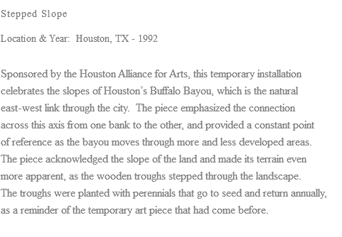 Stepped Slope Location & Year: Houston, TX - 1992 Sponsored by the Houston Alliance for Arts, this temporary installation celebrates the slopes of Houston’s Buffalo Bayou, which is the natural east-west link through the city. The piece emphasized the connection across this axis from one bank to the other, and provided a constant point of reference as the bayou moves through more and less developed areas. The piece acknowledged the slope of the land and made its terrain even more apparent, as the wooden troughs stepped through the landscape. The troughs were planted with perennials that go to seed and return annually, as a reminder of the temporary art piece that had come before. 